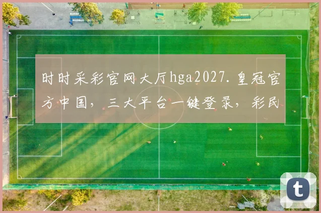 时时采彩官网大厅hga2027.皇冠官方中国，三大平台一键登录，彩民必备