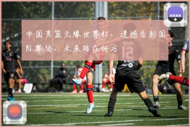 中国男篮无缘世界杯，遗憾告别国际赛场，未来路在何方