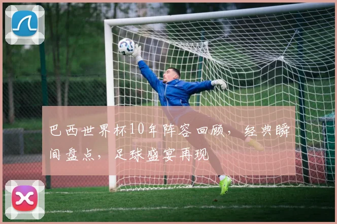 巴西世界杯10年阵容回顾，经典瞬间盘点，足球盛宴再现