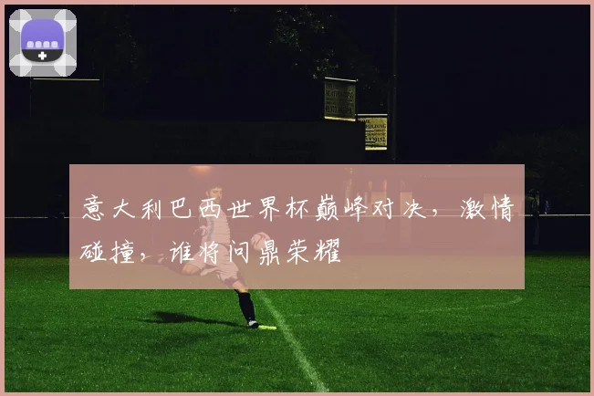 意大利巴西世界杯巅峰对决，激情碰撞，谁将问鼎荣耀
