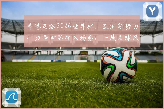 香港足球2026世界杯，亚洲新势力，力争世界杯入场券，一展足球风采