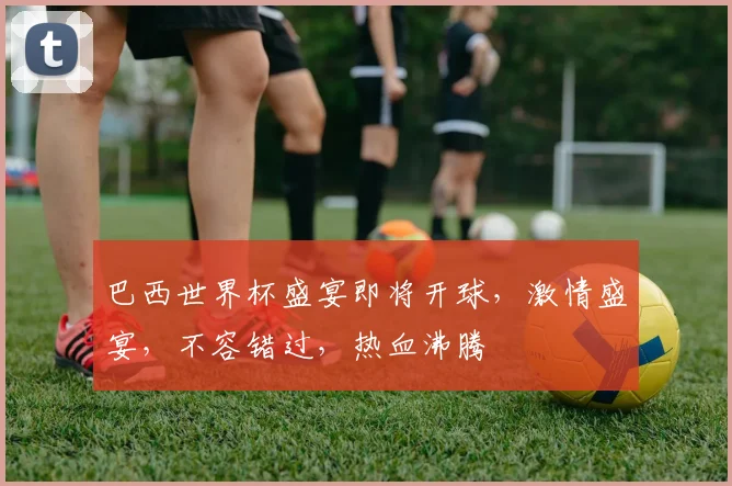 巴西世界杯盛宴即将开球，激情盛宴，不容错过，热血沸腾