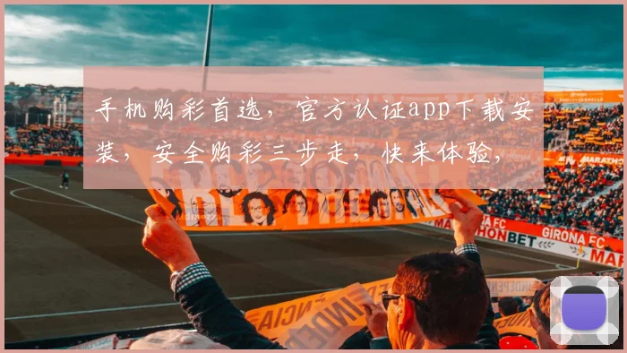 手机购彩首选，官方认证app下载安装，安全购彩三步走，快来体验,